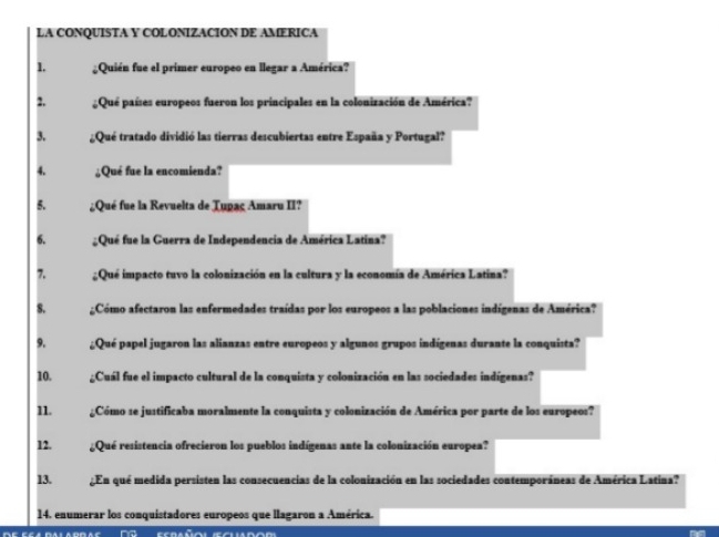 LA CONQUISTA Y COLONIZACION DE AMERICA 
1. Quién fue el primer europeo en llegar a América? 
2. Qué países europeos fueron los principales en la colonización de América? 
3. ;Qué tratado dividió las tierras descubiertas entre España y Portugal? 
4. ¿Qué fue la encomienda? 
5. ;Qué fue la Revuelta de Tupaç Amaru II? 
6. Qué fue la Guerra de Independencia de América Latina? 
7. ¿Qué impacto tuvo la colonización en la cultura y la economía de América Latina? 
8. Cómo afectaron las enfermedades traídas por los europeos a las poblaciones indígenas de América? 
9. ¿Qué papel jugaron las alianzas entre europeos y algunos grupos indígenas durante la conquista? 
10. ¿Cuál fue el impacto cultural de la conquista y colonización en las sociedades indígenas? 
11. Cómo se justificaba moralmente la conquista y colonización de América por parte de los europeos? 
12. Qué resistencia ofrecieron los pueblos indígenas ante la colonización europea? 
13. ¿En qué medida persisten las consecuencias de la colonización en las sociedades contemporáneas de América Latina? 
14. enumérar los conquistadores europeos que llagaron a América.