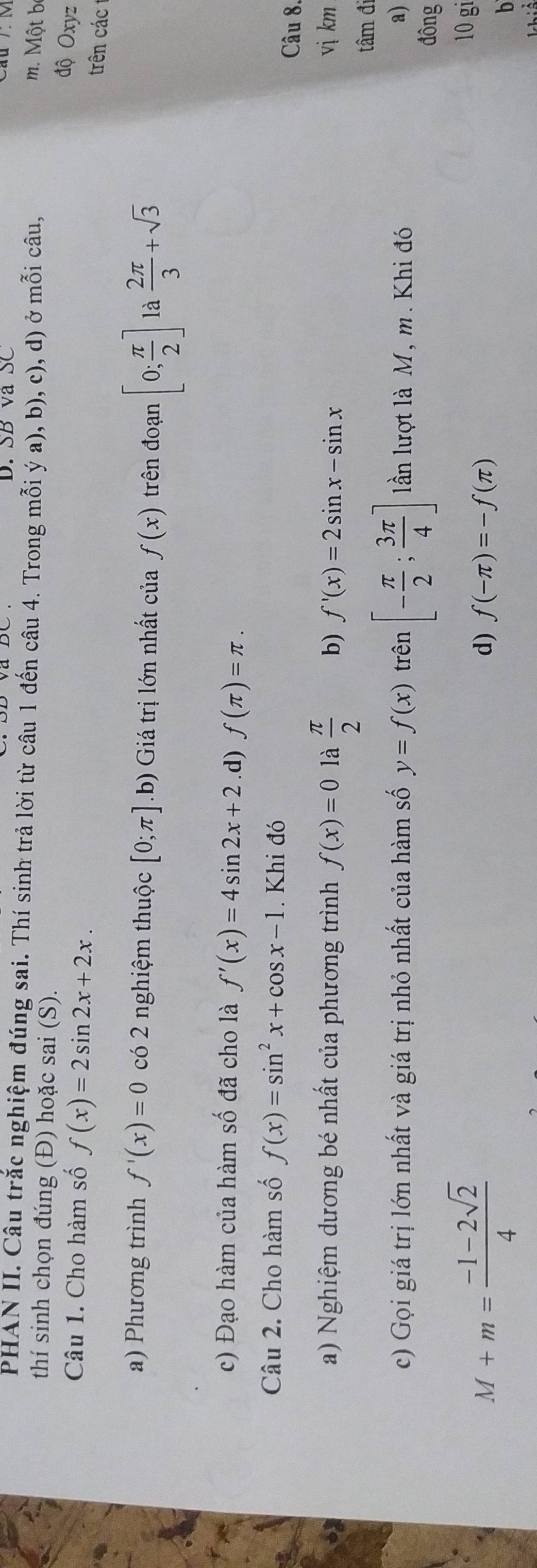 SB và SC
PHAN II. Câu trắc nghiệm đúng sai. Thí sinh trả lời từ câu 1 đến câu 4. Trong mỗi ý a), b), c), d) ở mỗi câu,
m. Một bộ
thí sinh chọn đúng (Đ) hoặc sai (S).
Câu 1. Cho hàm số f(x)=2sin 2x+2x. 
độ Oxyz
trên các
a) Phương trình f'(x)=0 có 2 nghiệm thuộc [0;π ] ( b) Giá trị lớn nhất của f(x) trên đoạn [0; π /2 ] là  2π /3 +sqrt(3)
c) Đạo hàm của hàm số đã cho là f'(x)=4sin 2x+2 .d) f(π )=π. 
Câu 2. Cho hàm số f(x)=sin^2x+cos x-1. Khi đó
Câu 8.
a) Nghiệm dương bé nhất của phương trình f(x)=0 là  π /2  b) f'(x)=2sin x-sin x vị km
tâm đi
c) Gọi giá trị lớn nhất và giá trị nhỏ nhất của hàm số y=f(x) trên [- π /2 ; 3π /4 ] lần lượt là M, m. Khi đó a)
đông
M+m= (-1-2sqrt(2))/4 
10 gi
d) f(-π )=-f(π )
b