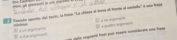 tico Castrum
sioni, gli elementi in più rispetto al
2 Traendo spunto dal testo, la frase “La chiesa si trova di fronte al castello” è una frase
C a tre argomenti
minima:
D a quattro argomenti
A a un argomento
le delle seguenti frasi può essere considerata una frase
B a due argomenti