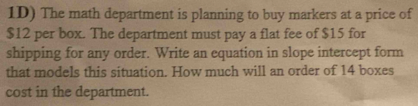 1D) The math department is planning to buy markers at a price of
$12 per box. The department must pay a flat fee of $15 for 
shipping for any order. Write an equation in slope intercept form 
that models this situation. How much will an order of 14 boxes 
cost in the department.