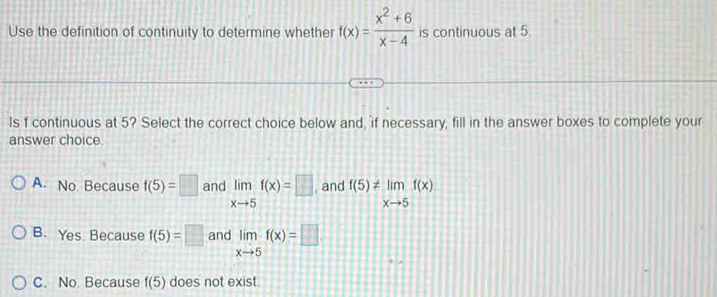 Use the definition of continuity to determine whether f(x)= (x^2+6)/x-4  is continuous at 5.
ls f continuous at 5? Select the correct choice below and, if necessary, fill in the answer boxes to complete your
answer choice.
A. No Because f(5)=□ and limlimits _xto 5f(x)=□ and f(5)!= limlimits _xto 5f(x)
B. Yes. Because f(5)=□ and limlimits _xto 5f(x)=□
C. No Because f(5) does not exist