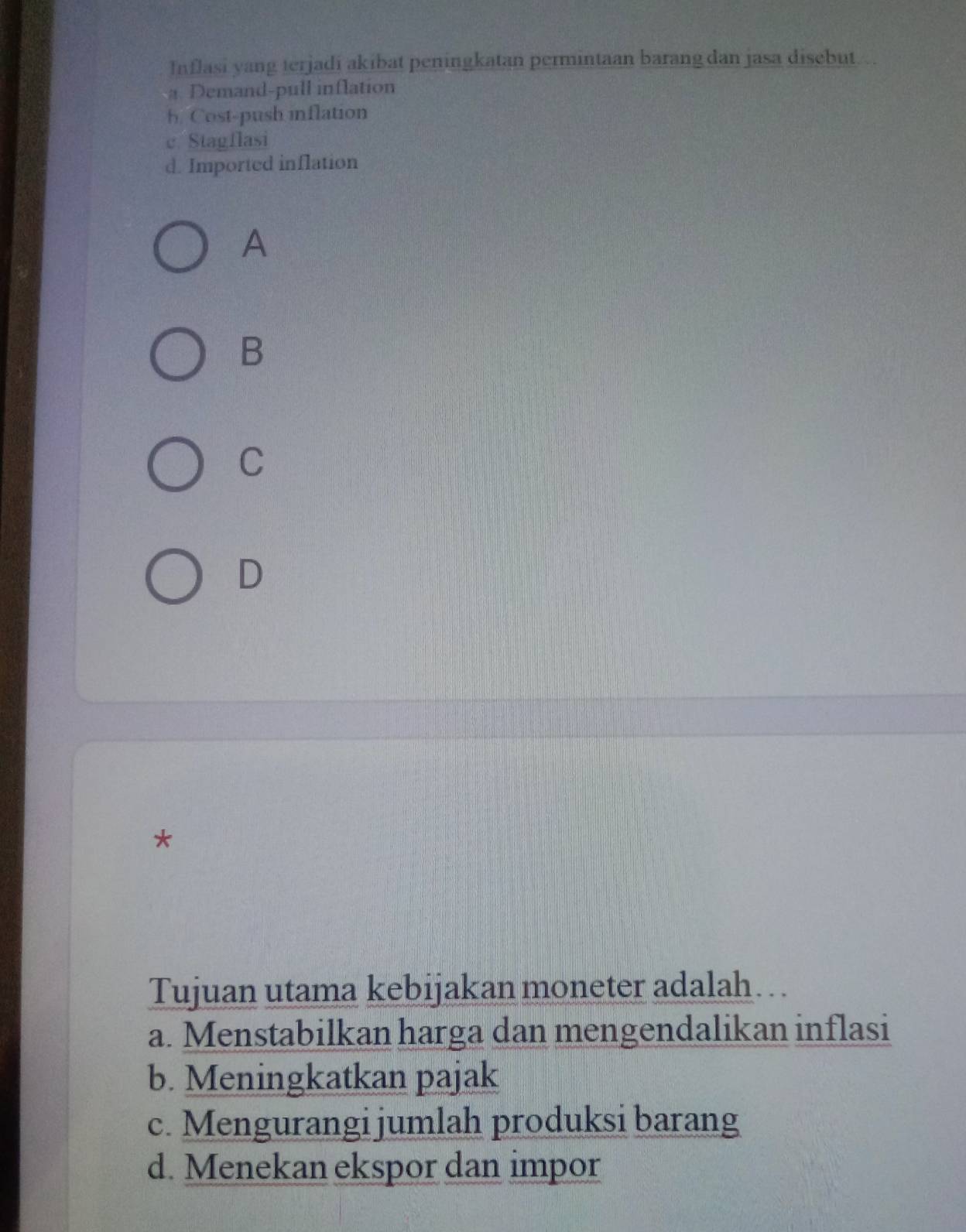 Inflasi yang terjadi akibat peningkatan permintaan barang dan jasa disebut
a Demand-pull inflation
h. Cost-push inflation
c. Stagflasi
d. Imported inflation
A
B
C
D
*
Tujuan utama kebijakan moneter adalah…
a. Menstabilkan harga dan mengendalikan inflasi
b. Meningkatkan pajak
c. Mengurangi jumlah produksi barang
d. Menekan ekspor dan impor