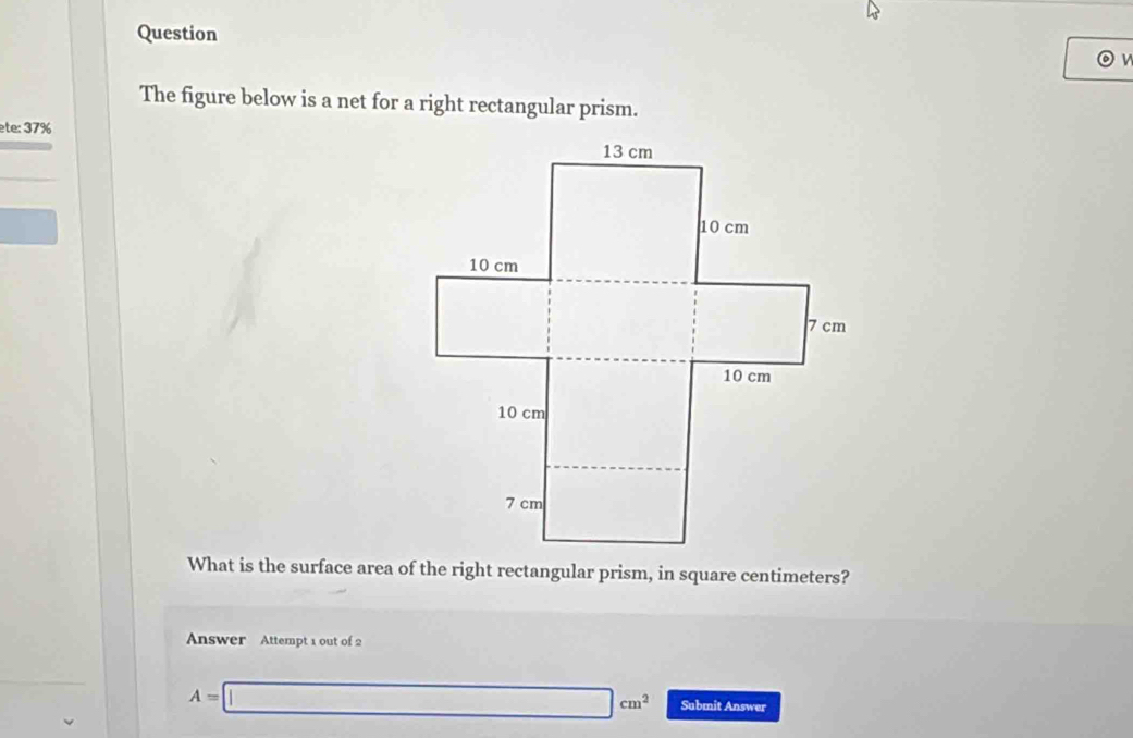 The figure below is a net for a right rectangular prism. 
ete: 37% 
What is the surface area of the right rectangular prism, in square centimeters? 
Answer Attempt 1 out of 2
A=□ cm^2 Submit Answer