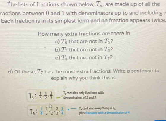 The lists of fractions shown below, T_n , are made up of all the
ractions between () and 1 with denominators up to and including 1
Each fraction is in its simplest form and no fraction appears twice.
How many extra fractions are there in
a) T_6 that are not in T_5 2
b) T_7 that are not in T_6 2
c) T_8 that are not in T_7 2
d) Of these, T_7 has the most extra fractions. Write a sentence to
explain why you think this is.
T_3 :  1/3 ,  1/2 ,  2/3  T_3 contains only fractions with
denominators of 2 and 3
T_4 contains everything in T_1
T_4: 1/4 ,  1/3 ,  1/2 ,  2/3 ,  3/4  plus fractions with a denominator of 4