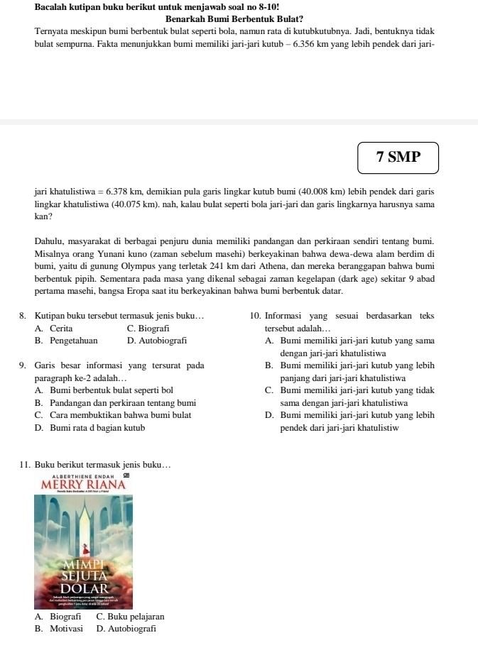 Bacalah kutipan buku berikut untuk menjawab soal no 8-10!
Benarkah Bumi Berbentuk Bulat?
Ternyata meskipun bumi berbentuk bulat seperti bola, namun rata di kutubkutubnya. Jadi, bentuknya tidak
bulat sempurna. Fakta menunjukkan bumi memiliki jari-jari kutub - 6.356 km yang lebih pendek dari jari-
7 SMP
jari khatulistiwa =6.378km , demikian pula garis lingkar kutub bumi (40.008 km) lebih pendek dari garis
lingkar khatulistiwa (40.075 km). nah, kalau bulat seperti bola jari-jari dan garis lingkarnya harusnya sama
kan?
Dahulu, masyarakat di berbagai penjuru dunia memiliki pandangan dan perkiraan sendiri tentang bumi.
Misalnya orang Yunani kuno (zaman sebelum masehi) berkeyakinan bahwa dewa-dewa alam berdim di
bumi, yaitu di gunung Olympus yang terletak 241 km dari Athena, dan mereka beranggapan bahwa bumi
berbentuk pipih. Sementara pada masa yang dikenal sebagai zaman kegelapan (dark age) sekitar 9 abad
pertama masehi, bangsa Eropa saat itu berkeyakinan bahwa bumi berbentuk datar.
8. Kutipan buku tersebut termasuk jenis buku… 10. Informasi yang sesuai berdasarkan teks
A. Cerita C. Biografi tersebut adalah…
B. Pengetahuan D. Autobiografi A. Bumi memiliki jari-jari kutub yang sama
dengan jari-jari khatulistiwa
9. Garis besar informasi yang tersurat pada B. Bumi memiliki jari-jari kutub yang lebih
paragraph ke-2 adalah… panjang dari jari-jari khatulistiwa
A. Bumi berbentuk bulat seperti bol C. Bumi memiliki jari-jari kutub yang tidak
B. Pandangan dan perkiraan tentang bumi sama dengan jari-jari khatulistiwa
C. Cara membuktikan bahwa bumi bulat D. Bumi memiliki jari-jari kutub yang lebih
D. Bumi rata d bagian kutub pendek dari jari-jari khatulistiw
11. Buku berikut termasuk jenis buku…
Alberthiene Enran Si0
MERRY RIANA
A. Biografi C. Buku pelajaran
B. Motivasi D. Autobiografi