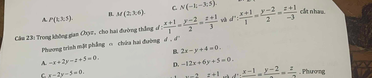 C. N(-1;-3;5).
B. M(2;3;6).
A. P(1;3;5). 
Câu 23: Trong không gian Oxyz, cho hai đường thẳng đ :  (x+1)/1 = (y-2)/2 = (z+1)/3  và d': (x+1)/1 = (y-2)/2 = (z+1)/-3  cắt nhau.
Phương trình mặt phẳng c chứa hai đường d , d'
B. 2x-y+4=0.
A. -x+2y-z+5=0. -12x+6y+5=0. 
D.
C. x-2y-5=0. y-2z+1 d':frac x-1=frac y-2= z/2 . Phương