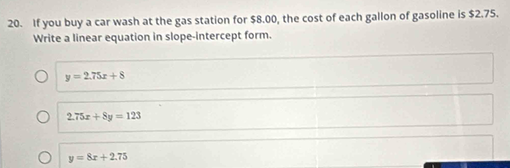 If you buy a car wash at the gas station for $8.00, the cost of each gallon of gasoline is $2.75.
Write a linear equation in slope-intercept form.
y=2.75x+8
2.75x+8y=123
y=8x+2.75