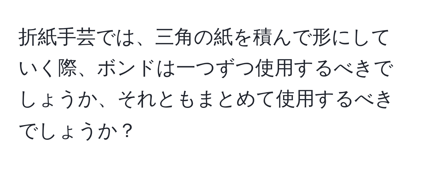 折紙手芸では、三角の紙を積んで形にしていく際、ボンドは一つずつ使用するべきでしょうか、それともまとめて使用するべきでしょうか？