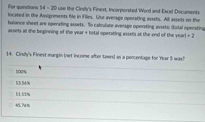 For questions 14 - 20 use the Cindy's Finest, Incorporated Word and Excel Documents
located in the Assignments file in Files. Use average operating assets. All assets on the
balance sheet are operating assets. To calculate average operating assets: (total operating
assets at the beginning of the year + total operating assets at the end of the year) + 
14. Cindy's Finest margin (net income after taxes) as a percentage for Year 5 was?
100%
13.56%
11.15%
45.76%