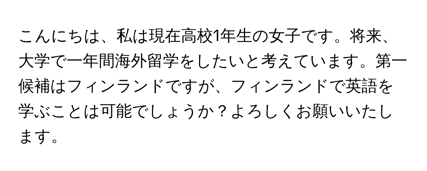 こんにちは、私は現在高校1年生の女子です。将来、大学で一年間海外留学をしたいと考えています。第一候補はフィンランドですが、フィンランドで英語を学ぶことは可能でしょうか？よろしくお願いいたします。