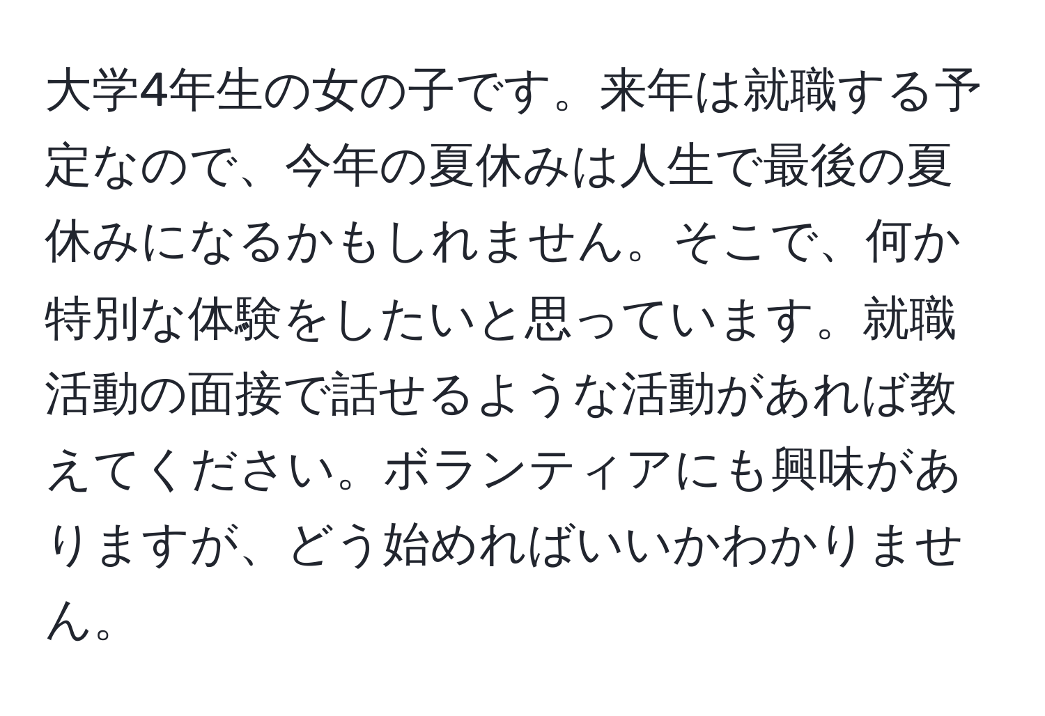 大学4年生の女の子です。来年は就職する予定なので、今年の夏休みは人生で最後の夏休みになるかもしれません。そこで、何か特別な体験をしたいと思っています。就職活動の面接で話せるような活動があれば教えてください。ボランティアにも興味がありますが、どう始めればいいかわかりません。