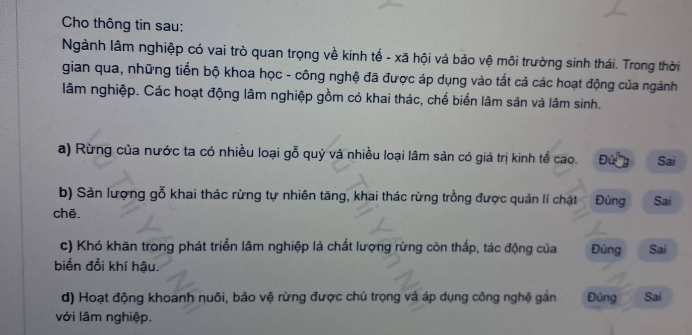 Cho thông tin sau: 
Ngành lâm nghiệp có vai trò quan trọng về kinh tế - xã hội và bảo vệ môi trường sinh thái. Trong thời 
gian qua, những tiến bộ khoa học - công nghệ đã được áp dụng vào tất cả các hoạt động của ngành 
lâm nghiệp. Các hoạt động lâm nghiệp gồm có khai thác, chế biển lâm sản và lâm sinh. 
a) Rừng của nước ta có nhiều loại gỗ quý và nhiều loại lâm sản có giá trị kinh tế cao. Đứ ''' Sai 
b) Sản lượng gỗ khai thác rừng tự nhiên tăng, khai thác rừng trồng được quản lí chặt Đúng Sai 
chē. 
c) Khó khăn trong phát triển lâm nghiệp là chất lượng rừng còn thấp, tác động của Đúng Sai 
biến đồi khí hậu. 
d) Hoạt động khoanh nuôi, bảo vệ rừng được chú trọng và áp dụng công nghệ gắn Đùng Sai 
với lâm nghiệp.