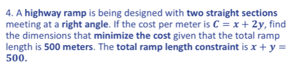 A highway ramp is being designed with two straight sections
meeting at a right angle. If the cost per meter is C=x+2y , find
the dimensions that minimize the cost given that the total ramp
length is 500 meters. The total ramp length constraint is x+y=
500.