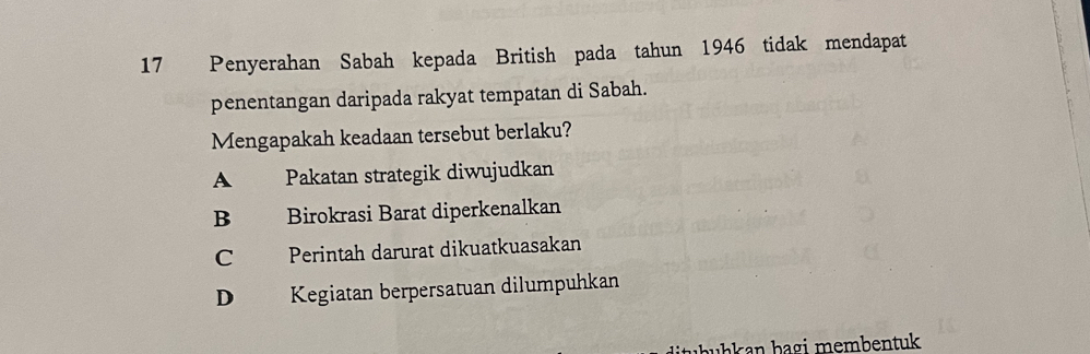 Penyerahan Sabah kepada British pada tahun 1946 tidak mendapat
penentangan daripada rakyat tempatan di Sabah.
Mengapakah keadaan tersebut berlaku?
A Pakatan strategik diwujudkan
B Birokrasi Barat diperkenalkan
C Perintah darurat dikuatkuasakan
D Kegiatan berpersatuan dilumpuhkan