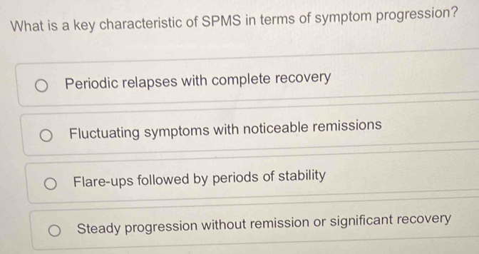 What is a key characteristic of SPMS in terms of symptom progression?
Periodic relapses with complete recovery
Fluctuating symptoms with noticeable remissions
Flare-ups followed by periods of stability
Steady progression without remission or significant recovery