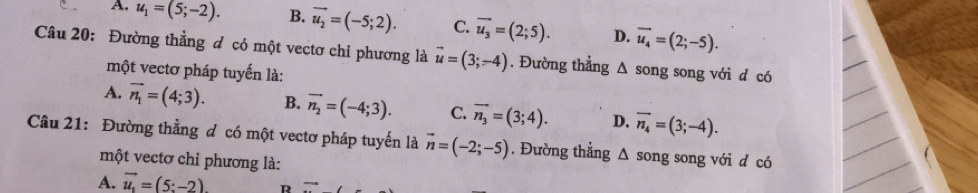 A. u_1=(5;-2). B. vector u_2=(-5;2). C. overline u_3=(2;5). D. vector u_4=(2;-5). 
Câu 20: Đường thằng đ có một vectơ chỉ phương là vector u=(3;-4). Đường thẳng Δ song song với d có
một vectơ pháp tuyển là:
A. vector n_1=(4;3). B. vector n_2=(-4;3). C. vector n_3=(3;4). D. vector n_4=(3;-4). 
Câu 21: Đường thẳng đ có một vectơ pháp tuyến là vector n=(-2;-5) , Đường thẳng Δ song song với đ có
một vectơ chỉ phương là:
A. vector u_1=(5:-2) R