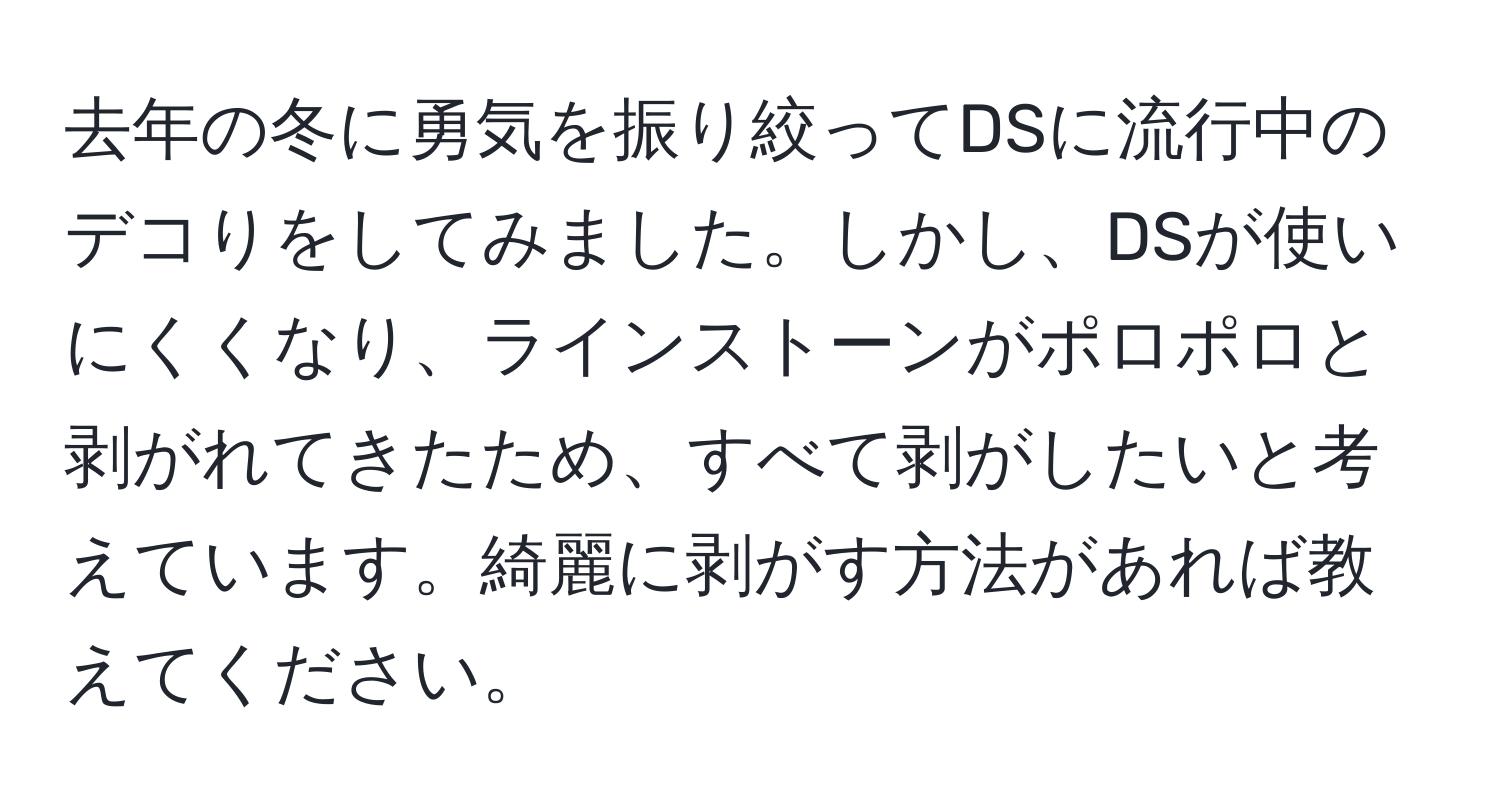 去年の冬に勇気を振り絞ってDSに流行中のデコりをしてみました。しかし、DSが使いにくくなり、ラインストーンがポロポロと剥がれてきたため、すべて剥がしたいと考えています。綺麗に剥がす方法があれば教えてください。