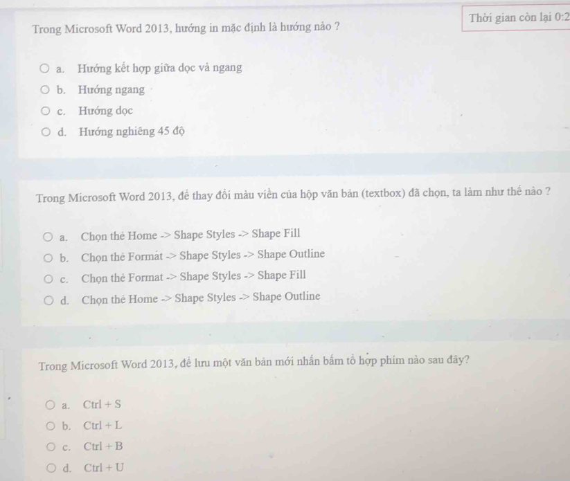 Trong Microsoft Word 2013, hướng in mặc định là hướng nào ? Thời gian còn lại 0:2
a. Hướng kết hợp giữa dọc và ngang
b. Hướng ngang
c. Hướng dọc
d. Hướng nghiêng 45 độ
Trong Microsoft Word 2013, để thay đổi màu viền của hộp văn bản (textbox) đã chọn, ta làm như thế nào ?
a. Chọn thẻ Home -> Shape Styles -> Shape Fill
b. Chọn the Format -> Shape Styles -> Shape Outline
c. Chọn thẻ Format -> Shape Styles -> Shape Fill
d. Chọn the Home -> Shape Styles -> Shape Outline
Trong Microsoft Word 2013, đề lưu một văn bản mới nhấn bắm tổ hợp phím nào sau đây?
a. Ctrl+S
b. Ctrl+L
C. Ctrl+B
d. Ctrl+U