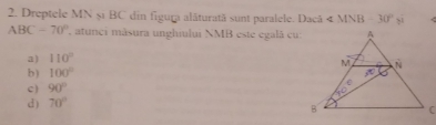 Dreptele MN șĩ BC din figura alâturată sunt paralele. Dacã ∠ MNB-30°yi
ABC-70° , atunci màsura unghiului NMB este egalà cu
a) 110°
b) 100°
c ) 90°
d) 70°