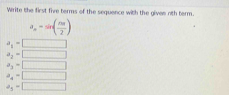 Write the first five terms of the sequence with the given nth term.
a_n=sin ( nπ /2 )
a_1=
a_2=
a_3=
||||||
a_4= □
a_5= □