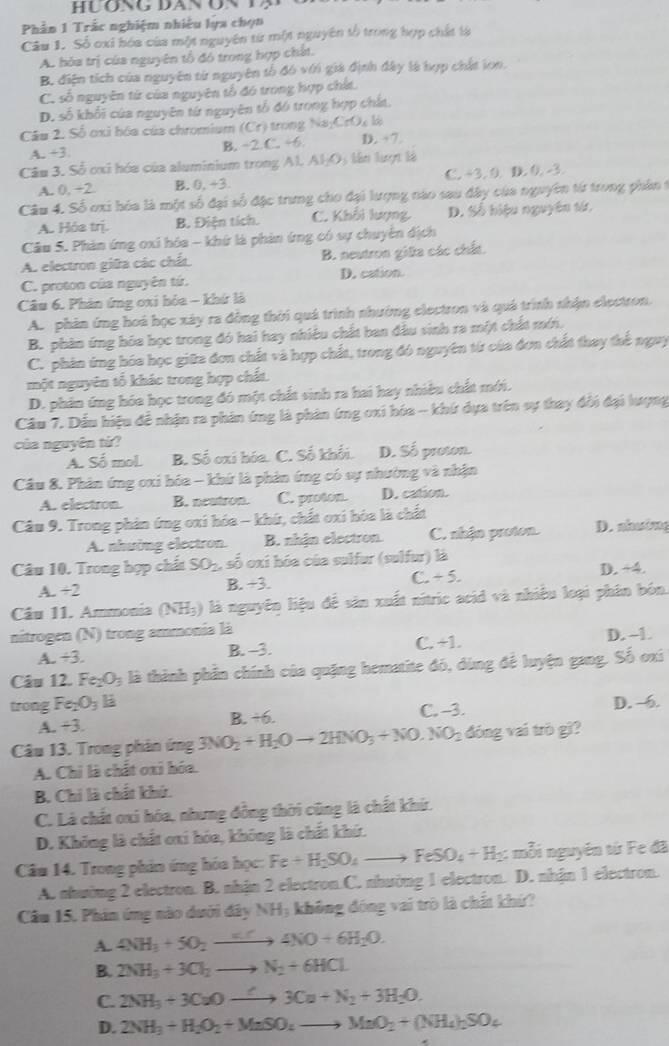 Phần 1 Trắc nghiệm nhiều lựa chọn
Câu 1. Số oxi hóa của một nguyên từ một nguyên tổ trong hợp chất tà
A. hóa trị của nguyên tổ đó trong hợp chất.
B. điện tích của nguyên từ nguyên tổ đó với giá định đây là hợp chất lon.
C. số nguyên từ của nguyên tổ đó trong hợp chất.
D. số khối của nguyên từ nguyên tổ đó trong hợp chất.
Câu 2. Số ơxì hóa của chromium (Cr) trong Na;CrO₄ là D. 7.
A. +3. B. ÷2.C. +6
Câu 3. Số cxi hóa của aluminium trong Al. AI_1O; tên tượi là
A. 0. ÷2 B. 0,+3 C. +3. 0. D. 0. -3.
Câu 4. Số ơxi hóa là một số đại số đặc trưng cho đại lượng nào sau ây của nguyên từ trong phần 1
A. Hóa trị. B. Điện tích. C. Khổi lượng D. Số hiệu nguyên từ.
Câu 5. Phản ứng oxi hóa - khứ là phản ứng có sự chuyển địch
A. electron giữa các chất B. neutron giữa các chất.
C. proton của nguyên tứ. D. cation.
Câu 6. Phản ứng oxi hóa - khứ là
A. phản ứng hoá học xây ra đồng thời quá trình nhường electron và quả trình nhận electron.
B. phân ứng hóa học trong đó hai hay nhiệu chất ban đầu sinh ra một chất mới.
C. phân ứng hóa học giữa đơn chất và hợp chất, trong đó nguyên từ của đơn chất thay thế nguy
một nguyên tố khác trong hợp chất.
D. phân ứng hóa học trong đó một chất sinh ra hai hay nhiều chất mới.
Cầu 7. Dầu hiệu đề nhận ra phản ứng là phân ứng oxi hóa - khứ dựa trên sự thay đổi đại lượng
của nguyên tứ?
A. Số mol B. Số oxi hóa. C. Số khối. D. Số proton.
Cầu 8. Phân ứng oxi hóa - khứ là phản ứng có sự nhường và nhận
A. electron. B. neatron. C. proton. D. cation.
Câu 9. Trong phản ứng oxi hóa - khứ, chất oxi hòa là chất
A. nhường electron. B. nhận electron. C. nhận proton. D. ahưing
Câu 10. Trong hợp chất SO_2 , số oxi hóa của sulfur (sulfur) là
A. +2 B. +3. C. + 5. D. +4.
Câu 11. Ammonia (NH₃) là nguyên liệu để sản xuất nitric acid và nhiều loại phân bón.
nitrogen (N) trong ammonia là
A. +3. B. -3. C. +1. D. -1.
Câu 12. Fe_2O_3 là thành phần chính của quặng hematite đó, dùng để luyện gang. Số oxí
trong Fe _2O_3 E
A. +3. B. +6. C. -3. D. -6.
Câu 13. Trong phân ứng 3NO_2+H_2Oto 2HNO_3+NO.NO_2 đóng vai trò gì?
A. Chỉ là chất oxi hóa.
B. Chi là chất khứ.
C. Là chất oxi hóa, nhưng đồng thời cũng là chất khứ.
D. Không là chất oxi hóa, không là chất khứ.
Câu 14. Trong phản ứng hóa học: Fe+H_2SO_4to FeSO_4+H_2 : mỗi nguyên từ Fe đã
A. nhường 2 electron. B. nhận 2 electron.C. nhường 1 electron. D. nhận 1 electron.
Câu 15. Phin ứng nào dưới đây NH; không đóng vai trò là chất khứ?
A. 4NH_3+5O_2xrightarrow KC4NO+6H_2O.
B. 2NH_3+3Cl_2to N_2+6HCl
C. 2NH_3+3CuOto 3Cu+N_2+3H_2O.
D. 2NH_3+H_2O_2+MnSO_4to MnO_2+(NH_4)_2SO_4