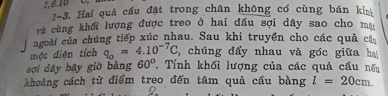 1,6.10 ' 
1-3. Hai quả cầu đặt trong chân không có cùng bán kính 
và cùng khối lượng được treo ở hai đầu sợi dây sao cho mặt 
ngoài của chúng tiếp xúc nhau. Sau khi truyền cho các quả cầu 
một điện tích q_o=4.10^(-7)C , chúng đẩy nhau và góc giữa hai 
sợi dây bây giờ bằng 60°. Tính khối lượng của các quả cầu nếu 
khoảng cách từ điểm treo đến tâm quả cầu bằng l=20cm.