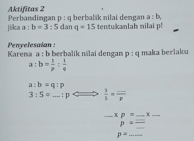 Aktifitas 2 
Perbandingan p:q berbalik nilai dengan a:b, 
jika a:b=3:5 dan q=15 tentukanlah nilai p! 
Penyelesaian : 
Karena a : b berbalik nilai dengan p:q maka berlaku
a:b= 1/p : 1/q 
a:b=q:p
_ 3:5=...:p
 3/5 = (...)/p 
_ xp= _x_ 
_
p= _
p= _