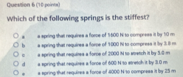 Which of the following springs is the stiffest?
a a spring that requires a force of 1600 N to compress it by 10 m
b a spring that requires a force of 1000 N to compress it by 3.8 m
c a spring that requires a force of 2000 N to stretch it by 5.0 m
d a spring that requires a force of 600 N to stretch it by 3.0 m
e a spring that requires a force of 4000 N to compress it by 25 m