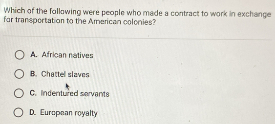 Which of the following were people who made a contract to work in exchange
for transportation to the American colonies?
A. African natives
B. Chattel slaves
C. Indentured servants
D. European royalty