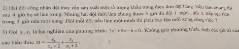 Hai đội công nhân đệt may cần sản xuất một số lượng khẩu trang theo đơn đặt hàng .Nếu làm chung thi
sau 4 giờ họ sẽ làm xong. Nhưng hai đội mới làm chung được 3 giờ thì đội 1 nghĩ , đội 2 tiếp tục làm
trong 3 giờ nữa mới xong .Hỏi mỗi đội nếu làm một minh thì phải bao lâu mới xong công việc ?
3) Gọi x_1, x_2 là hai nghiệm của phương trình: 3x^2+5x-6=0 Không giải phương trình, tính các giả trị của
các biểu thức D=frac x_1x_2+2+frac x_2x_1+2.