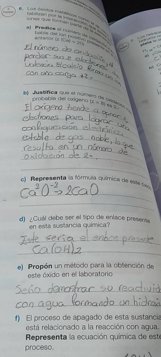 mulación y no m e d 
6.Los óxidos metálicos como el de s 
D ones que form an p arte e l e t u 
a) Predice 
Puntos tabilizan por la interacción que ex oxidación m 
bablo de 
7. Los hidrác 
hidruros n 
pleta la si 
_anterior (z(Ca)=20) presente en 
Puntor
H
_ 
a) ∠C6
_ 
b) C 
_ 
_ 
b) Justifica que el núme 
_ 
probable del oxígeno (z=8) es 2- 
Exidación 
_ 
_ 
_ 
_ 
_ 
_ 
_ 
c) Representa la fórmula química de este óxica 
_ 
d) Cuál debe ser el tipo de enlace presente 
en esta sustancia química? 
_ 
_ 
e) Propón un método para la obtención de 
este óxido en el laboratorio 
_ 
_ 
f) El proceso de apagado de esta sustancia 
está relacionado a la reacción con agua. 
Representa la ecuación química de este 
proceso.