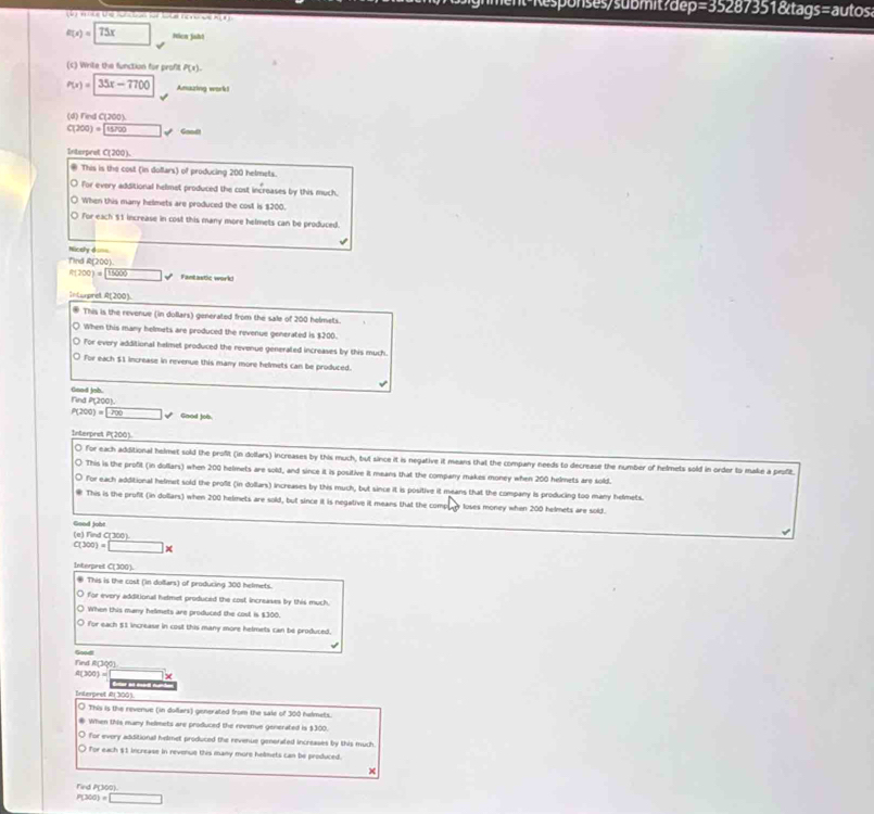 Responses/submit?dep=35287351&tags=autos
Un ma  U C    e     s g c A o n
e(x)=75x □ Ncn jaht
(c) Write the function for profit P(x).
P(x)=|35x-7700 Amazing work!
(d) Find C(200).
C(200)=15700 _  v Gondt
Interpret C(200).
 This is the cost (in dollars) of producing 200 helmets.
○ For every additional helmet produced the cost increases by this much.
○ When this many helmets are produced the cost is $200.
○ for each $1 increase in cost this many more helmets can be produced.
√
=r chy đ ===
Tind R(200).
R(200)=15000 overline  Fantastic work!
Inturpret A(200).
* This is the revenue (in dollars) generated from the sale of 200 helmets.
○ When this many helmets are produced the revenue generated is $200.
○ For every additional helmet produced the revonue generated increases by this much.
O for each $1 increase in revenue this many more helmets can be produced.
Good job.
Find P(200).
P(200)=□ surd Good job
Interpret P(200).
〇 for each additional helmet sold the profit (in dollars) increases by this much, but since it is negative it means that the company needs to decrease the number of helmets sold in order to make a profit
○ This is the profit (in dollars) when 200 helmets are sold, and since it is positive it means that the company makes money when 200 helmets are sold.
○ for each additional helmet sold the profit (in dollars) increases by this much, but since it is positive it means that the company is producing too many helmets.
This is the profit (in dullars) when 200 helmets are sold, but since it is negative it means that the compay loses money when 200 helmets are sold.
Good jobt (e) Find C(300).
C(300)=□ *
Interpret C(300).
® This is the cost (in dollars) of producing 300 helmets.
○ for every additional hemet produced the cost increases by this much.
○ When this many helmets are produced the cost is $300.
O for each 51 increase in cost this many more hetmets can be produced,
Sood
Find R(300)
4(300)=
Interprst Al 300).
○ This is the revenue (in dollars) generated from the sale of 300 hadmets.
● When this many helmets are produced the revenue generated is $300.
O for every additionall helmet produced the revenue generated increases by this much
O for each $1 increase in revenue this many more helmets can be produced.
Find P(300)
P(300)=□