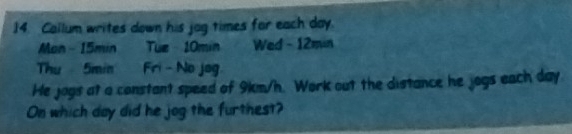 Callum writes down his jog times for each day. 
Man - 15min Tue - 10min Wed - 12min
Thu 5min Fri - No jog 
He jogs at a constant speed of 9km/h. Work out the distance he jogs each day
On which day did he jog the furthest?