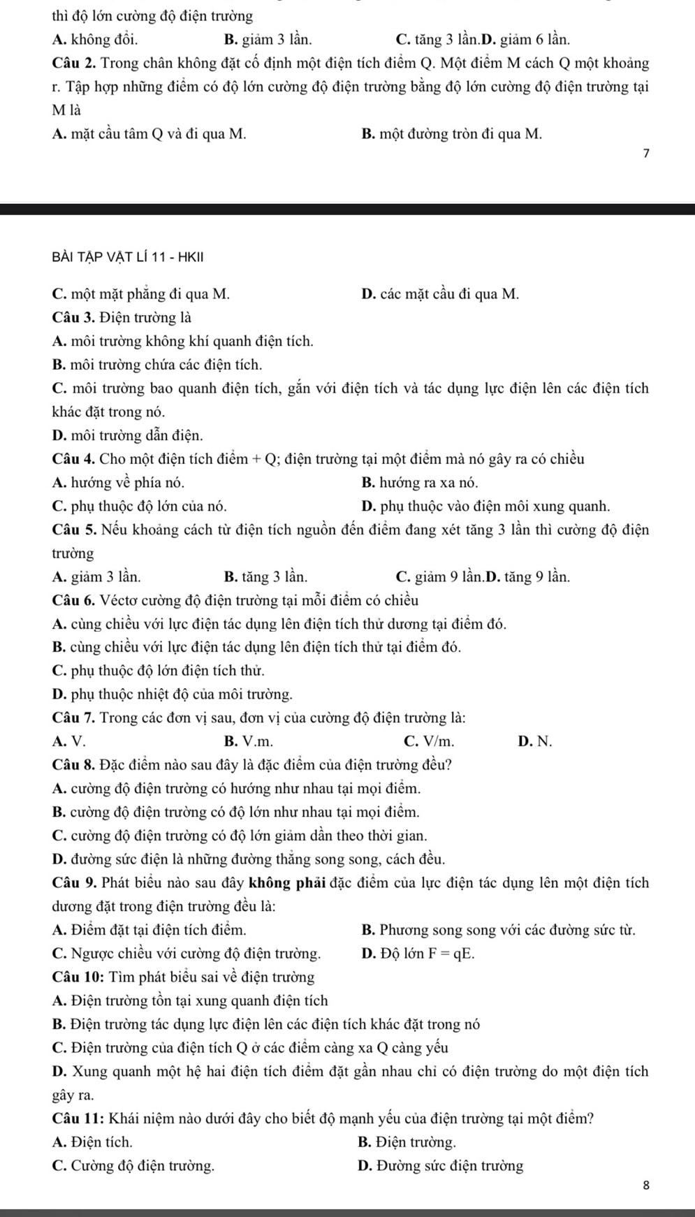 thì độ lớn cường độ điện trường
A. không đồi. B. giảm 3 lần. C. tăng 3 lần.D. giảm 6 lần.
Câu 2. Trong chân không đặt cố định một điện tích điểm Q. Một điểm M cách Q một khoảng
r. Tập hợp những điểm có độ lớn cường độ điện trường bằng độ lớn cường độ điện trường tại
M là
A. mặt cầu tâm Q và đi qua M. B. một đường tròn đi qua M.
7
BÀI TẠP VẠT LÍ 11 - HKII
C. một mặt phẳng đi qua M. D. các mặt cầu đi qua M.
Câu 3. Điện trường là
A. môi trường không khí quanh điện tích.
B. môi trường chứa các điện tích.
C. môi trường bao quanh điện tích, gắn với điện tích và tác dụng lực điện lên các điện tích
khác đặt trong nó.
D. môi trường dẫn điện.
Câu 4. Cho một điện tích điểm + Q; điện trường tại một điểm mà nó gây ra có chiều
A. hướng về phía nó. B. hướng ra xa nó.
C. phụ thuộc độ lớn của nó. D. phụ thuộc vào điện môi xung quanh.
Câu 5. Nếu khoảng cách từ điện tích nguồn đến điểm đang xét tăng 3 lần thì cường độ điện
trường
A. giảm 3 lần. B. tăng 3 lần. C. giảm 9 lần.D. tăng 9 lần.
Câu 6. Véctơ cường độ điện trường tại mỗi điểm có chiều
A. cùng chiều với lực điện tác dụng lên điện tích thử dương tại điểm đó.
B. cùng chiều với lực điện tác dụng lên điện tích thử tại điểm đó.
C. phụ thuộc độ lớn điện tích thử.
D. phụ thuộc nhiệt độ của môi trường.
Câu 7. Trong các đơn vị sau, đơn vị của cường độ điện trường là:
A. V. B. V.m. C. V/m. D. N.
Câu 8. Đặc điểm nào sau đây là đặc điểm của điện trường đều?
A. cường độ điện trường có hướng như nhau tại mọi điểm.
B. cường độ điện trường có độ lớn như nhau tại mọi điểm.
C. cường độ điện trường có độ lớn giảm dần theo thời gian.
D. đường sức điện là những đường thẳng song song, cách đều.
Câu 9. Phát biểu nào sau đây không phải đặc điểm của lực điện tác dụng lên một điện tích
dương đặt trong điện trường đều là:
A. Điểm đặt tại điện tích điểm. B. Phương song song với các đường sức từ.
C. Ngược chiều với cường độ điện trường. D. Độ lớn F=qE.
Câu 10: Tìm phát biểu sai về điện trường
A. Điện trường tồn tại xung quanh điện tích
B. Điện trường tác dụng lực điện lên các điện tích khác đặt trong nó
C. Điện trường của điện tích Q ở các điểm càng xa Q càng yếu
D. Xung quanh một hệ hai điện tích điểm đặt gần nhau chỉ có điện trường do một điện tích
gây ra.
Câu 11: Khái niệm nào dưới đây cho biết độ mạnh yếu của điện trường tại một điểm?
A. Điện tích. B. Điện trường.
C. Cường độ điện trường. D. Đường sức điện trường
8