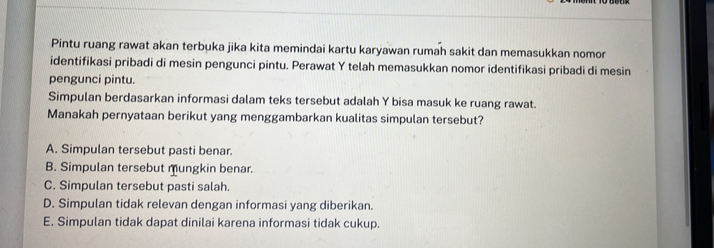 Pintu ruang rawat akan terbuka jika kita memindai kartu karyawan rumah sakit dan memasukkan nomor
identifikasi pribadi di mesin pengunci pintu. Perawat Y telah memasukkan nomor identifikasi pribadi di mesin
pengunci pintu.
Simpulan berdasarkan informasi dalam teks tersebut adalah Y bisa masuk ke ruang rawat.
Manakah pernyataan berikut yang menggambarkan kualitas simpulan tersebut?
A. Simpulan tersebut pasti benar.
B. Simpulan tersebut mungkin benar.
C. Simpulan tersebut pasti salah.
D. Simpulan tidak relevan dengan informasi yang diberikan.
E. Simpulan tidak dapat dinilai karena informasi tidak cukup.