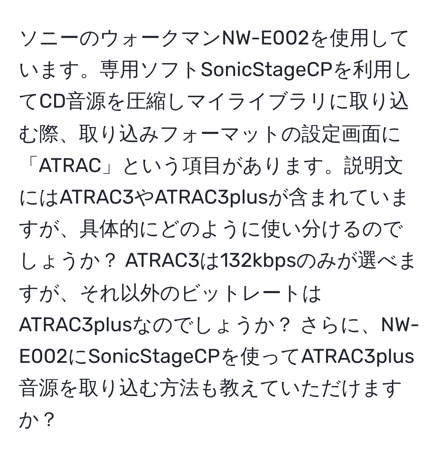 ソニーのウォークマンNW-E002を使用しています。専用ソフトSonicStageCPを利用してCD音源を圧縮しマイライブラリに取り込む際、取り込みフォーマットの設定画面に「ATRAC」という項目があります。説明文にはATRAC3やATRAC3plusが含まれていますが、具体的にどのように使い分けるのでしょうか？ ATRAC3は132kbpsのみが選べますが、それ以外のビットレートはATRAC3plusなのでしょうか？ さらに、NW-E002にSonicStageCPを使ってATRAC3plus音源を取り込む方法も教えていただけますか？