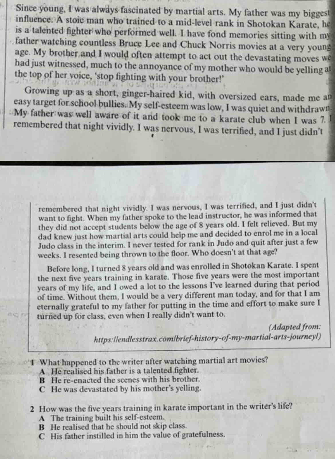 Since young, I was always fascinated by martial arts. My father was my biggest
influence. A stoic man who trained to a mid-level rank in Shotokan Karate, he
is a talented fighter who performed well. I have fond memories sitting with my
father watching countless Bruce Lee and Chuck Norris movies at a very young
age. My brother and I would often attempt to act out the devastating moves w
had just witnessed, much to the annoyance of my mother who would be yelling a
the top of her voice, ‘stop fighting with your brother!’
Growing up as a short, ginger-haired kid, with oversized ears, made me an
easy target for school bullies. My self-esteem was low, I was quiet and withdrawn
My father was well aware of it and took me to a karate club when I was 7.
remembered that night vividly. I was nervous, I was terrified, and I just didn’t
remembered that night vividly. I was nervous, I was terrified, and I just didn't
want to fight. When my father spoke to the lead instructor, he was informed that
they did not accept students below the age of 8 years old. I felt relieved. But my
dad knew just how martial arts could help me and decided to enrol me in a local
Judo class in the interim. I never tested for rank in Judo and quit after just a few
weeks. I resented being thrown to the floor. Who doesn't at that age?
Before long, I turned 8 years old and was enrolled in Shotokan Karate. I spent
the next five years training in karate. Those five years were the most important
years of my life, and I owed a lot to the lessons I’ve learned during that period
of time. Without them, I would be a very different man today, and for that I am
eternally grateful to my father for putting in the time and effort to make sure I
turned up for class, even when I really didn’t want to.
(Adapted from:
https://endlesstrax.com/brief-history-of-my-martial-arts-journeyl)
1 What happened to the writer after watching martial art movies?
A He realised his father is a talented fighter.
B He re-enacted the scenes with his brother.
C He was devastated by his mother’s yelling.
2 How was the five years training in karate important in the writer's life?
A The training built his self-esteem.
B He realised that he should not skip class.
C His father instilled in him the value of gratefulness.