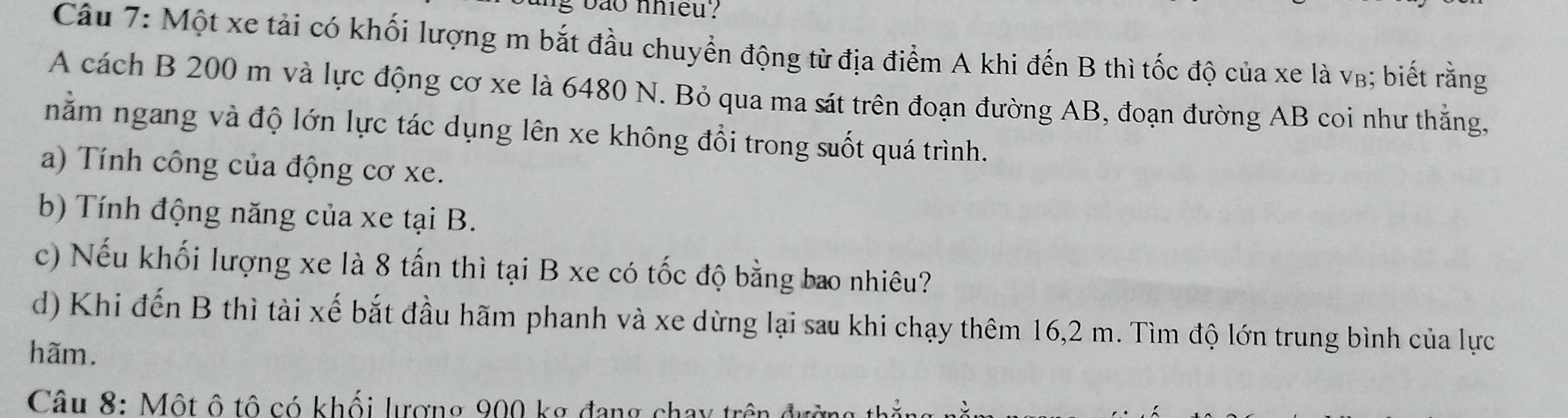 bao nhieu ? 
Câu 7: Một xe tải có khối lượng m bắt đầu chuyển động từ địa điểm A khi đến B thì tốc độ của xe là vβ; biết rằng 
A cách B 200 m và lực động cơ xe là 6480 N. Bỏ qua ma sát trên đoạn đường AB, đoạn đường AB coi như thẳng, 
nằm ngang và độ lớn lực tác dụng lên xe không đổi trong suốt quá trình. 
a) Tính công của động cơ xe. 
b) Tính động năng của xe tại B. 
c) Nếu khối lượng xe là 8 tấn thì tại B xe có tốc độ bằng bao nhiêu? 
d) Khi đến B thì tài xế bắt đầu hãm phanh và xe dừng lại sau khi chạy thêm 16,2 m. Tìm độ lớn trung bình của lực 
hãm. 
Câu 8: Một ô tô có khối lượng 900 kợ đang chay trên đ