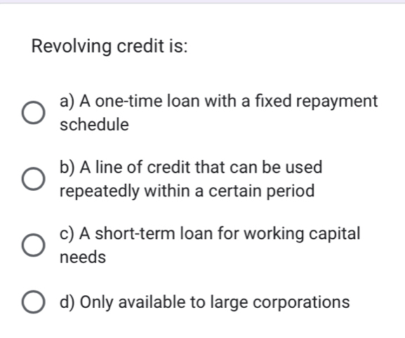 Revolving credit is:
a) A one-time loan with a fixed repayment
schedule
b) A line of credit that can be used
repeatedly within a certain period
c) A short-term loan for working capital
needs
d) Only available to large corporations