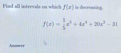 Find all intervals on which f(x) is decreasing.
f(x)= 1/5 x^5+4x^4+20x^3-31
Answer