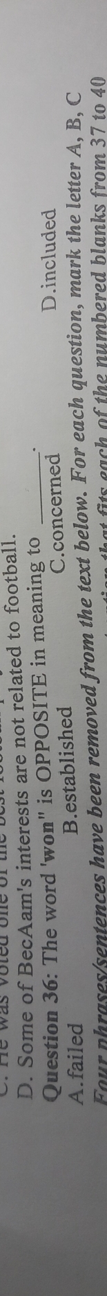 D. Some of BecAam's interests are not related to football.
Question 36: The word 'won" is OPPOSITE in meaning to _D.included
A.failed B.established C.concerned
Four phrases sentences have been removed from the text below. For each question, mark the letter A, B, C
t fts each of the numbered blanks from 37 to 40