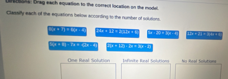 Directions: Drag each equation to the correct location on the model.
Classify each of the equations below according to the number of solutions.
8(x+7)=6(x-4) 24x+12=2(12x+6) 5x-20=3(x-4) 12x+21=3(4x+6)
5(x+8)-7x=-(2x-4) 2(x+12)-2x=3(x-2)
One Real Solution Infinite Real Solutions No Real Solutions