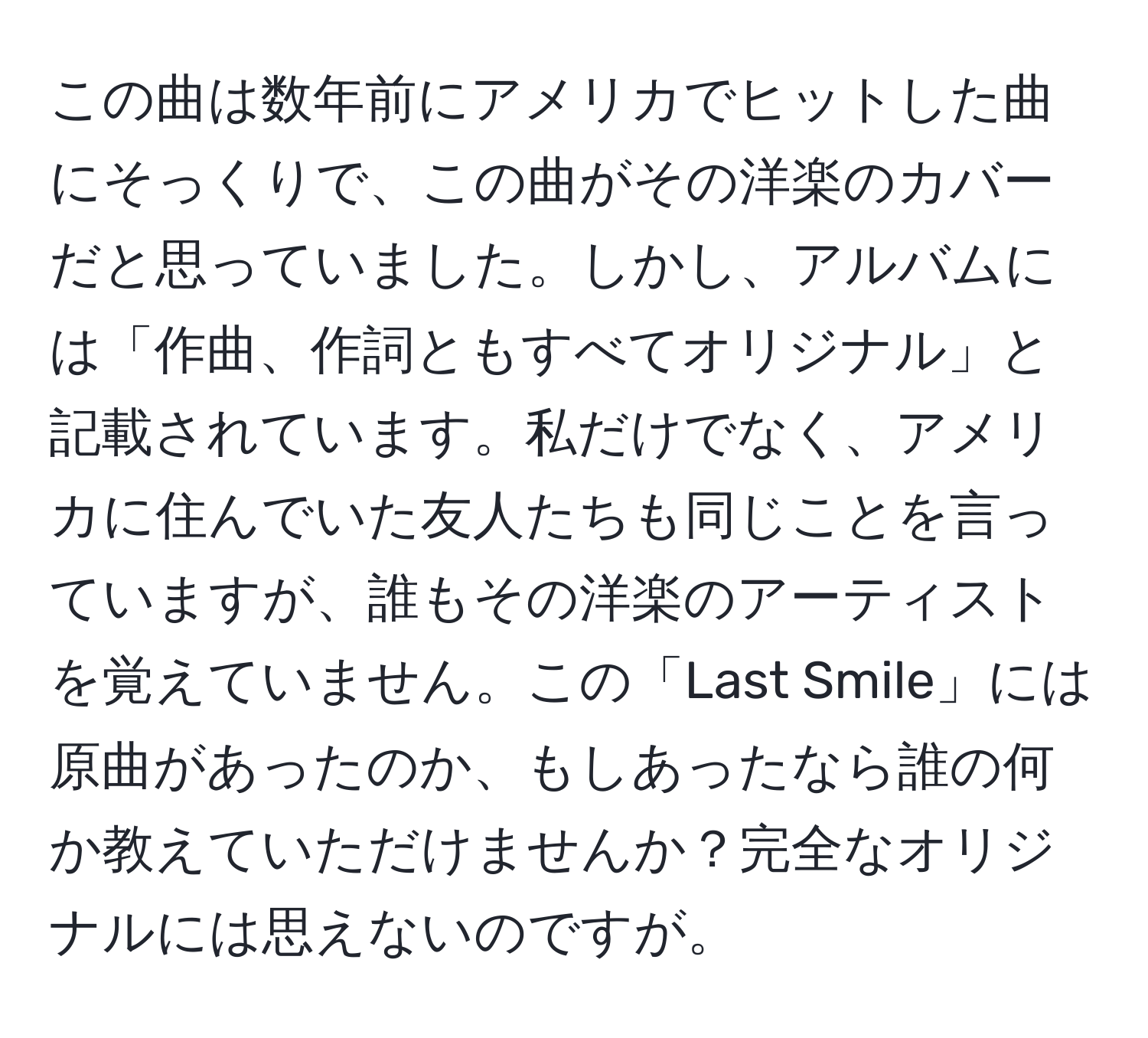 この曲は数年前にアメリカでヒットした曲にそっくりで、この曲がその洋楽のカバーだと思っていました。しかし、アルバムには「作曲、作詞ともすべてオリジナル」と記載されています。私だけでなく、アメリカに住んでいた友人たちも同じことを言っていますが、誰もその洋楽のアーティストを覚えていません。この「Last Smile」には原曲があったのか、もしあったなら誰の何か教えていただけませんか？完全なオリジナルには思えないのですが。