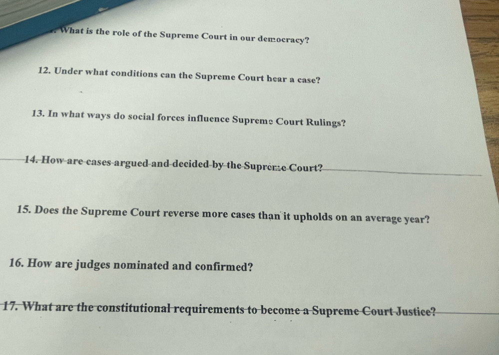 What is the role of the Supreme Court in our democracy? 
12. Under what conditions can the Supreme Court hear a case? 
13. In what ways do social forces influence Supreme Court Rulings? 
14. How are cases argued and decided by the Supreme Court? 
15. Does the Supreme Court reverse more cases than it upholds on an average year? 
16. How are judges nominated and confirmed? 
17. What are the constitutional requirements to become a Supreme Court Justice?