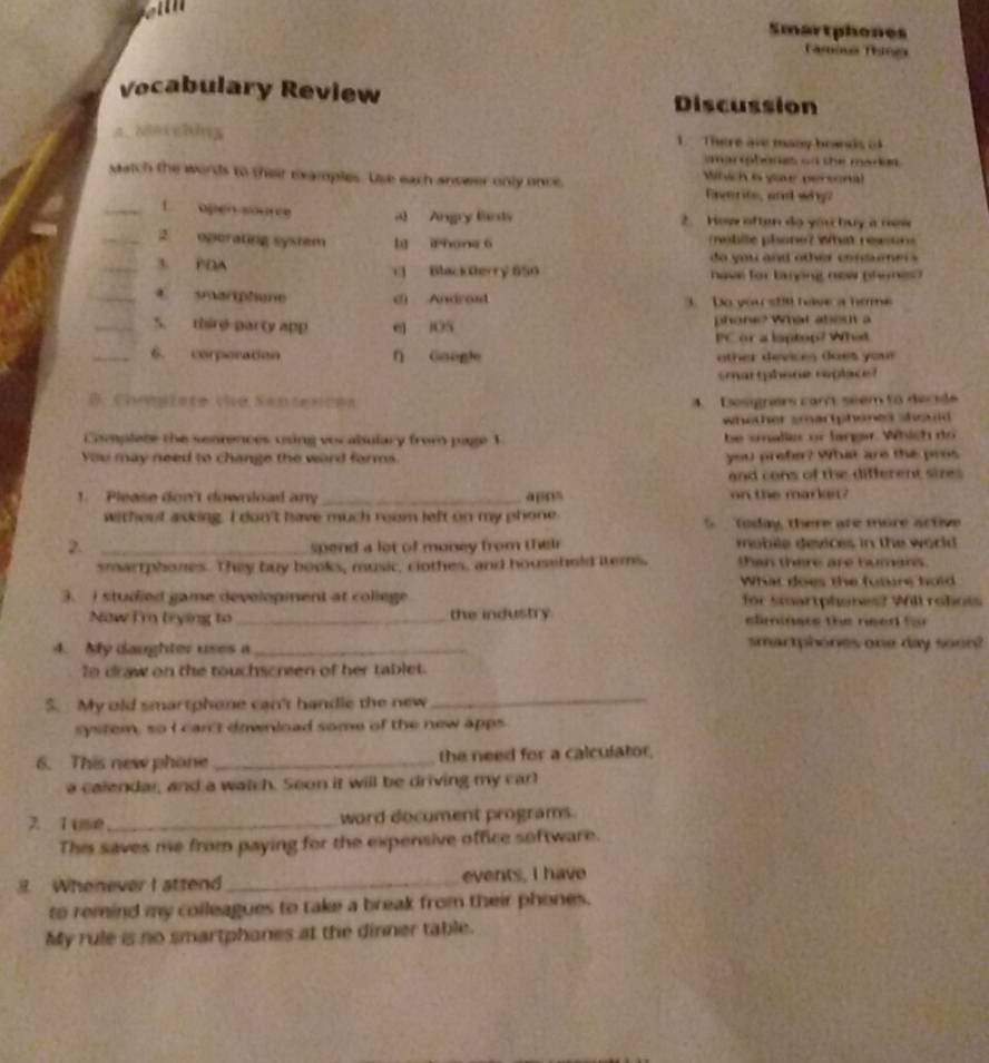 Smartphones
Taría Tines
Vocabulary Review Discussion
A、Nexching 1. There are many boads o
amarsphones on the maries .
satch the words to their examples. Use each answer only once  Which a yaur personal
Everits, and why?
_1 open source al Angry fants 2. How often đo yóu buy à néw
_2 oporating system l ihone 6  mebite plone? what ressun
do you and other concenei s 
_3. PDA 1 Black Derry 650 have for tarpng new (hones?
_C sarphone d) Andrant 3. Do you s20 have a home
_5. thire party app e] iOS phone? What abes a
PC or a laptop? What
_6. corperation ∩ Gaogle  o ther devices does you  
arthsce replac 
4. Dosigrers car seem to decide
whether smartphened shoald .
Complete the senrences using vocabulary from page 1 be salier or langar. Which do
You may need to change the word forms. you prefer? What are the pros
and cons of the different sizes 
1. Please don't download any _apos on the markei?
without asking. I don't have much room left on my phone 5.   Today, there are more active
2. _spend a lot of money from their mobile devices in the world 
smartphones. They buy books, music, clothes, and household items. than there are humans.
What does the futre hold
3. I studied game developient at college for smartphones? Will rohots
Now i'm trying to _the industry climiners the need for 
4. My daughter uses a _smartphones one day soon?
to draw on the touchscreen of her tablet.
5. My old smartphone can't handle the new
_
system, so I can't download some of the new apps
6. This new phone _the need for a calculator
a calendar, and a watch. Seon it will be driving my carl
7.1 ise_ word document programs.
This saves me from paying for the expensive office software.
. Whenever I attend _events, I have
to remind my colleagues to take a break from their phones.
My rule is no smartphanes at the dinner table.