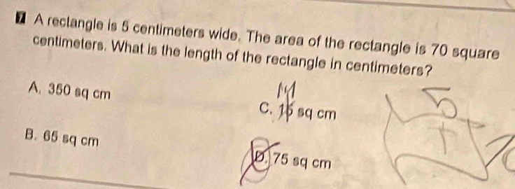 A reclangle is 5 centimeters wide. The area of the rectangle is 70 square
centimeters. What is the length of the rectangle in centimeters?
A. 350 sq cm C. 1 sq cm
B. 65 sq cm D 75 sq cm