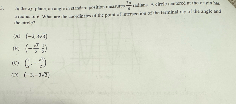 In the xy -plane, an angle in standard position measures  7π /6  radians. A circle centered at the origin has
a radius of 6. What are the coordinates of the point of intersection of the terminal ray of the angle and
the circle?
(A) (-3,3sqrt(3))
(B) (- sqrt(3)/2 , 1/2 )
(C) ( 1/2 ,- sqrt(3)/2 )
(D) (-3,-3sqrt(3))