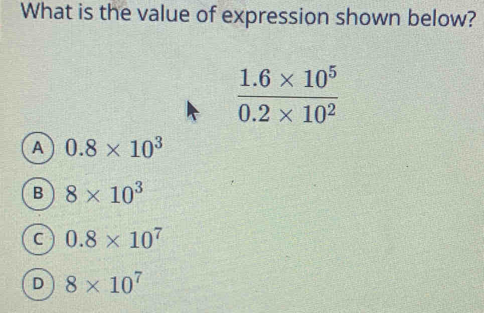 What is the value of expression shown below?
 (1.6* 10^5)/0.2* 10^2 
0.8* 10^3
B 8* 10^3
C 0.8* 10^7
D 8* 10^7