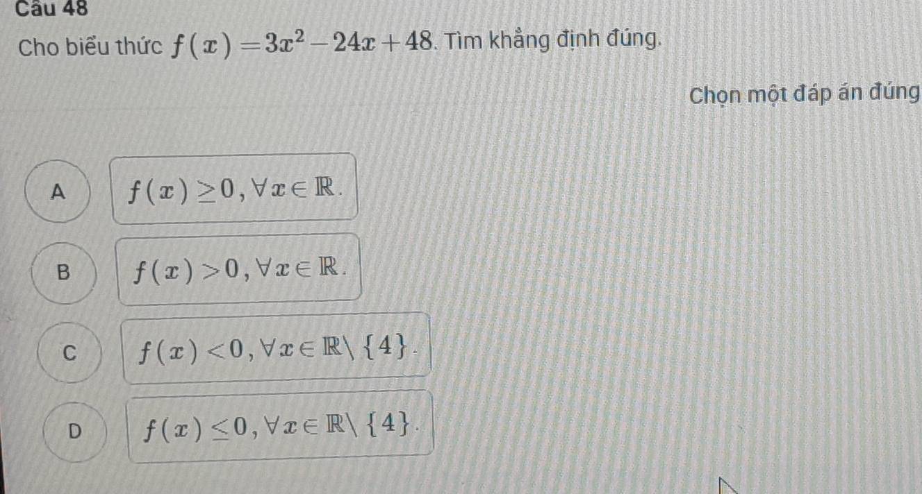 Cho biểu thức f(x)=3x^2-24x+48. Tìm khẳng định đúng.
Chọn một đáp án đúng
A f(x)≥ 0, forall x∈ R.
B f(x)>0, forall x∈ R.
C f(x)<0</tex>, forall x∈ R| 4.
D f(x)≤ 0, forall x∈ R| 4.