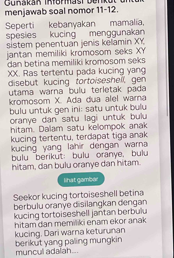 Gunakan Införmast benkut 
menjawab soal nomor 11-12. 
Seperti kebanyakan mamalia, 
spesies kucing menggunakan 
sistem penentuan jenis kelamin XY, 
jantan memiliki kromosom seks XY
dan betina memiliki kromosom seks 
XX. Ras tertentu pada kucing yang 
disebut kucing tortoiseshell, gen 
utama warna bulu terletak pada 
kromosom X. Ada dua alel warna 
bulu untuk gen ini: satu untuk bulu 
oranye dan satu lagi untuk bulu 
hitam. Dalam satu kelompok anak 
kucing tertentu, terdapat tiga anak 
kucing yang lahir dengan warna 
bulu berikut: bulu oranye, bulu 
hitam, dan bulu oranye dan hitam. 
lihat gambar 
Seekor kucing tortoiseshell betina 
berbulu oranye disilangkan dengan 
kucing tortoiseshell jantan berbulu 
hitam dan memiliki enam ekor anak 
kucing. Dari warna keturunan 
berikut yang paling mungkin 
muncul adalah....